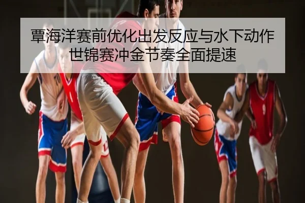 覃海洋赛前优化出发反应与水下动作 世锦赛冲金节奏全面提速