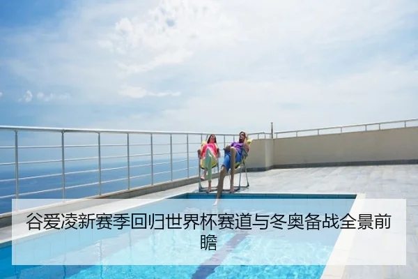 谷爱凌新赛季回归世界杯赛道与冬奥备战全景前瞻
