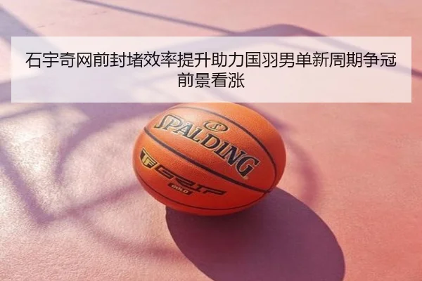 石宇奇网前封堵效率提升助力国羽男单新周期争冠前景看涨