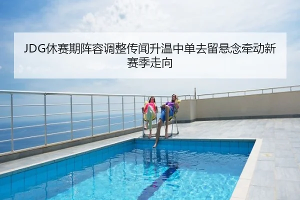 JDG休赛期阵容调整传闻升温中单去留悬念牵动新赛季走向