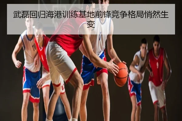 武磊回归海港训练基地前锋竞争格局悄然生变
