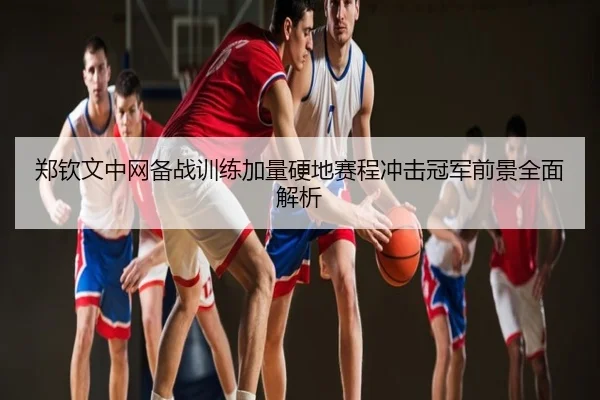 郑钦文中网备战训练加量硬地赛程冲击冠军前景全面解析