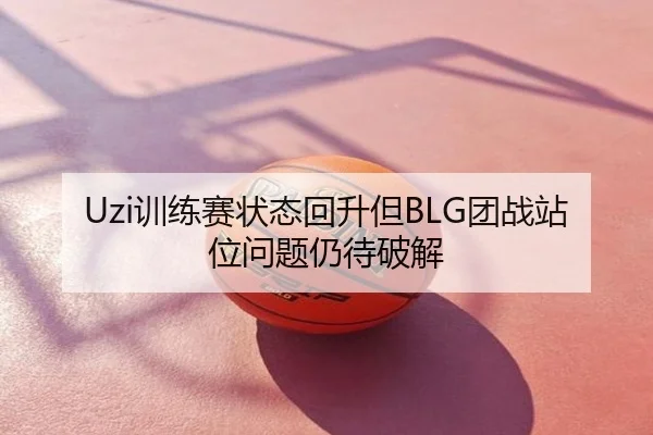Uzi训练赛状态回升但BLG团战站位问题仍待破解