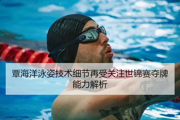 覃海洋泳姿技术细节再受关注世锦赛夺牌能力解析